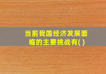 当前我国经济发展面临的主要挑战有( )